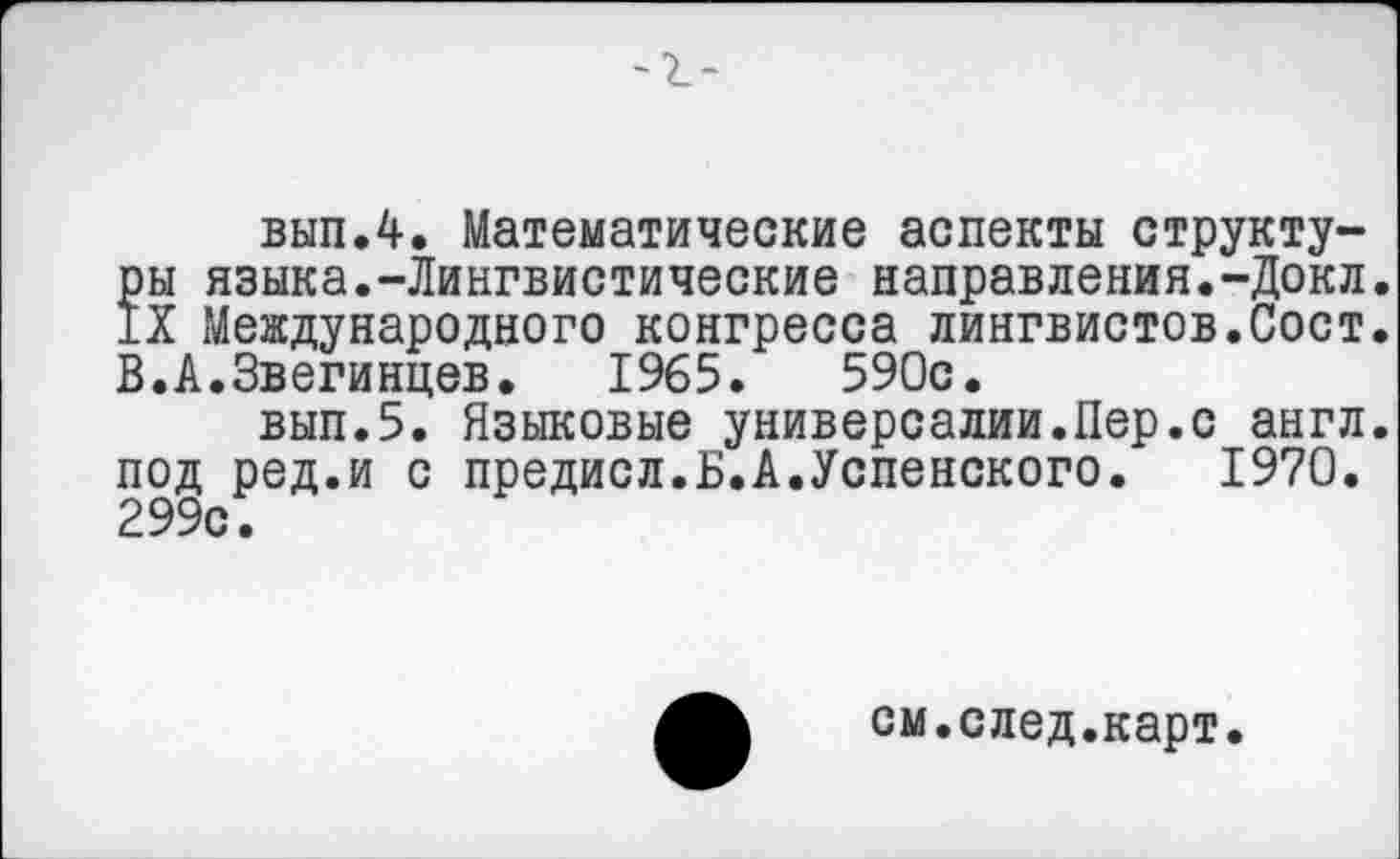 ﻿вып.4. Математические аспекты структу-?ы языка.-Лингвистические направления.-Доки.
X Международного конгресса лингвистов.Сост. В.А.Звегинцев. 1965.	590с.
вып.5. Языковые универсалии.Пер.с англ, под ред.и с предисл.Б.А.Успенского. 1970. 299с.
см.след.карт